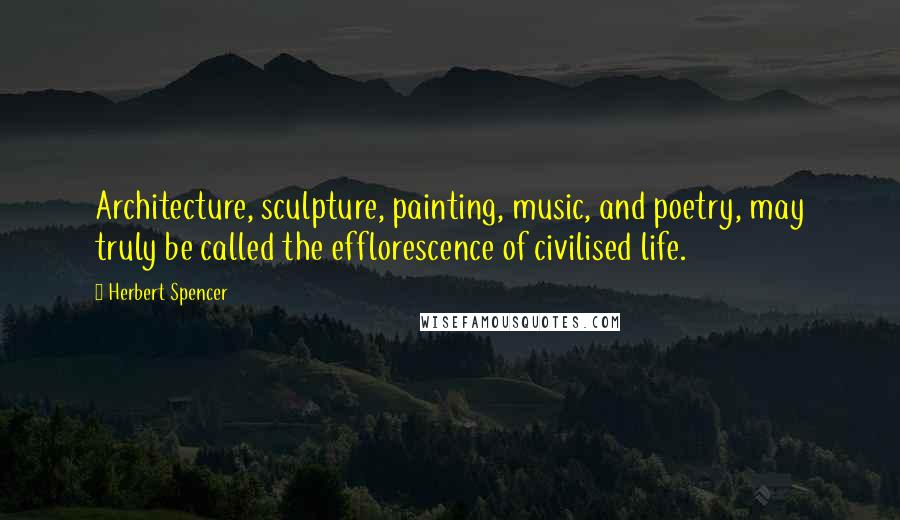 Herbert Spencer Quotes: Architecture, sculpture, painting, music, and poetry, may truly be called the efflorescence of civilised life.