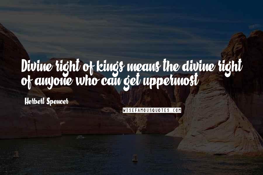 Herbert Spencer Quotes: Divine right of kings means the divine right of anyone who can get uppermost.