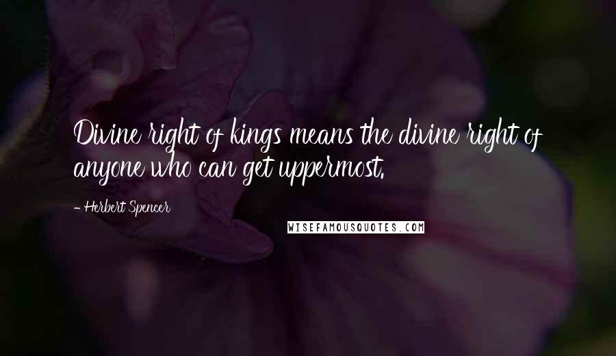 Herbert Spencer Quotes: Divine right of kings means the divine right of anyone who can get uppermost.