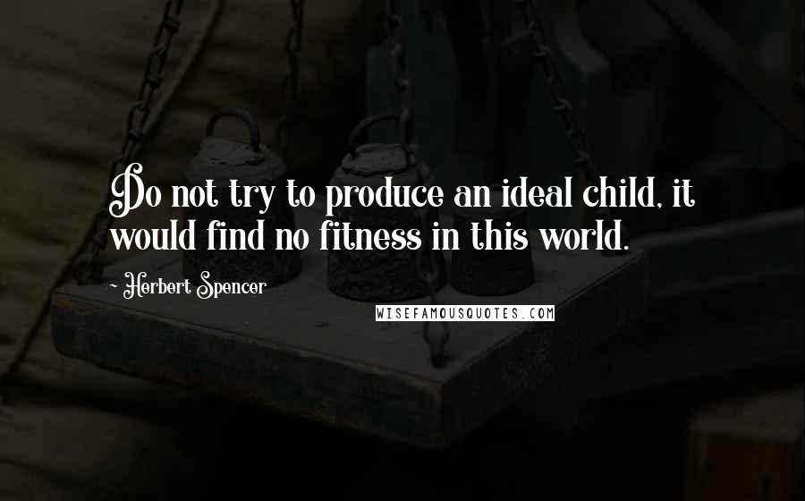 Herbert Spencer Quotes: Do not try to produce an ideal child, it would find no fitness in this world.