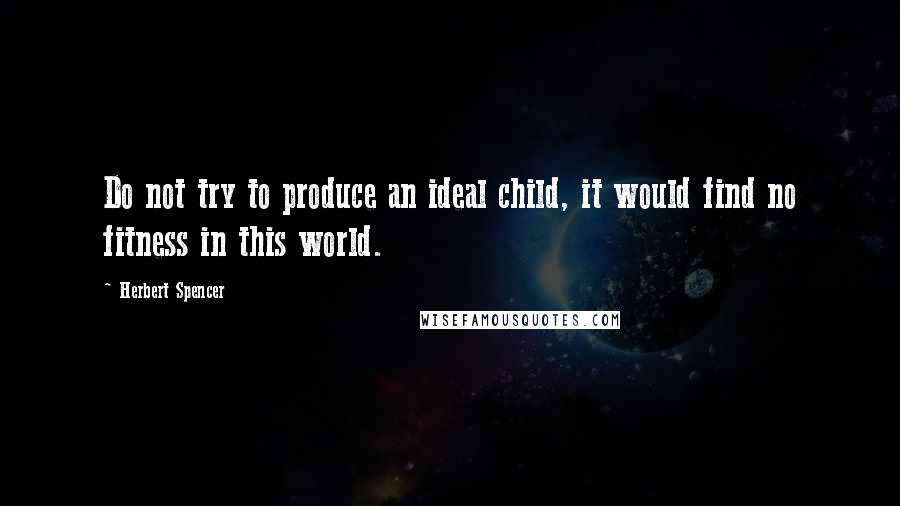 Herbert Spencer Quotes: Do not try to produce an ideal child, it would find no fitness in this world.