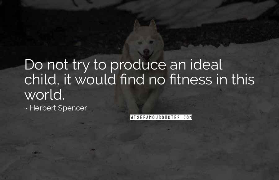 Herbert Spencer Quotes: Do not try to produce an ideal child, it would find no fitness in this world.