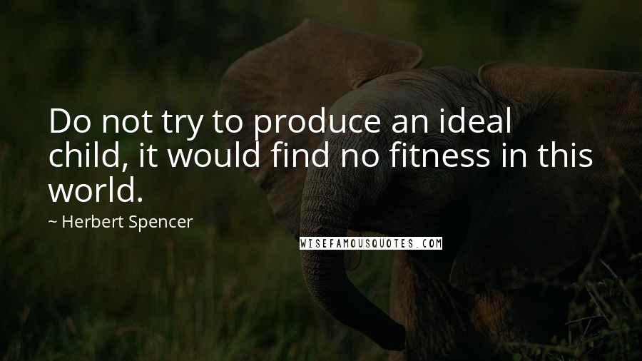 Herbert Spencer Quotes: Do not try to produce an ideal child, it would find no fitness in this world.