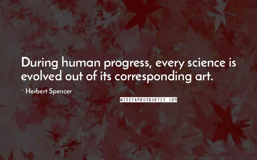 Herbert Spencer Quotes: During human progress, every science is evolved out of its corresponding art.