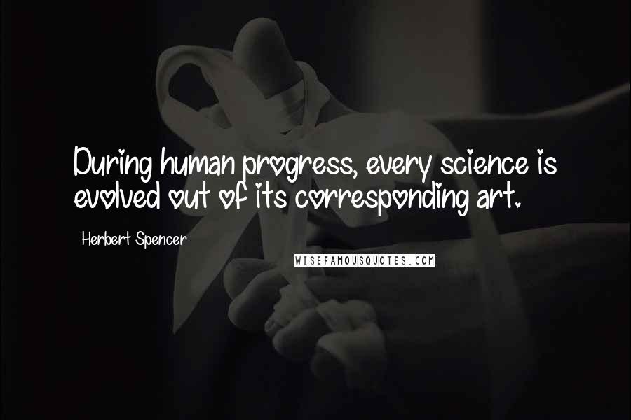 Herbert Spencer Quotes: During human progress, every science is evolved out of its corresponding art.
