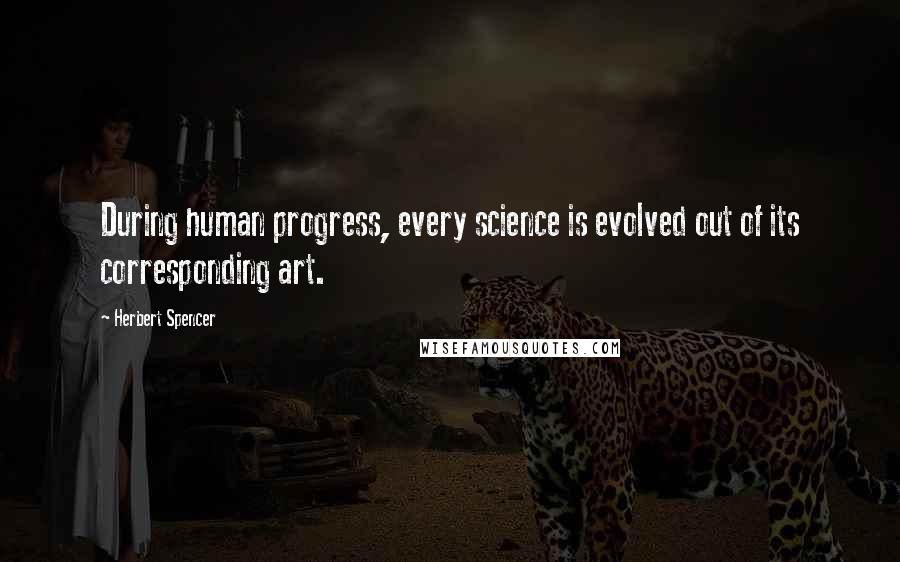 Herbert Spencer Quotes: During human progress, every science is evolved out of its corresponding art.