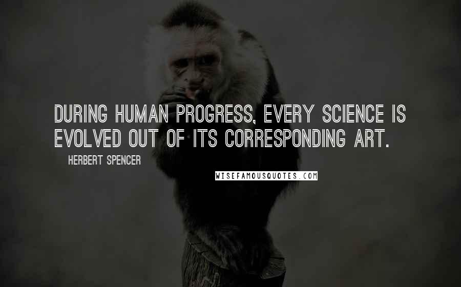 Herbert Spencer Quotes: During human progress, every science is evolved out of its corresponding art.