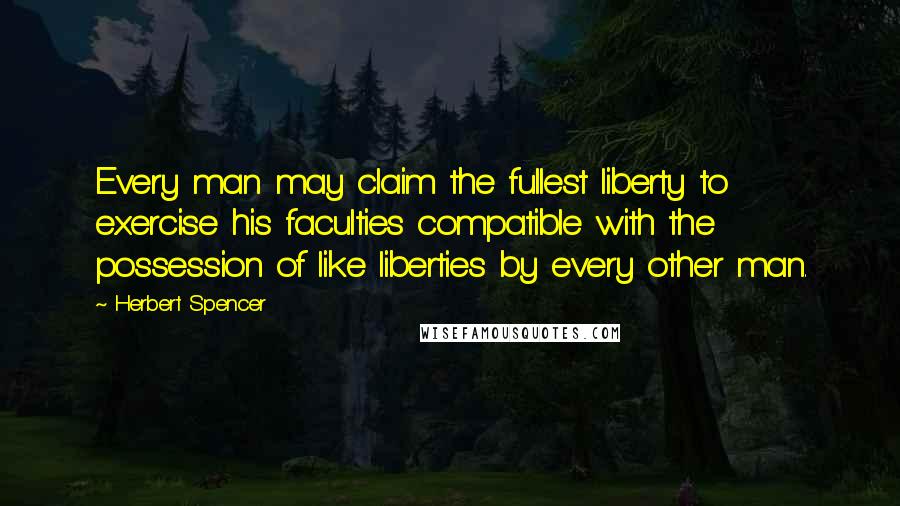 Herbert Spencer Quotes: Every man may claim the fullest liberty to exercise his faculties compatible with the possession of like liberties by every other man.