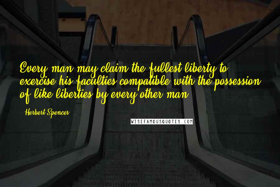 Herbert Spencer Quotes: Every man may claim the fullest liberty to exercise his faculties compatible with the possession of like liberties by every other man.
