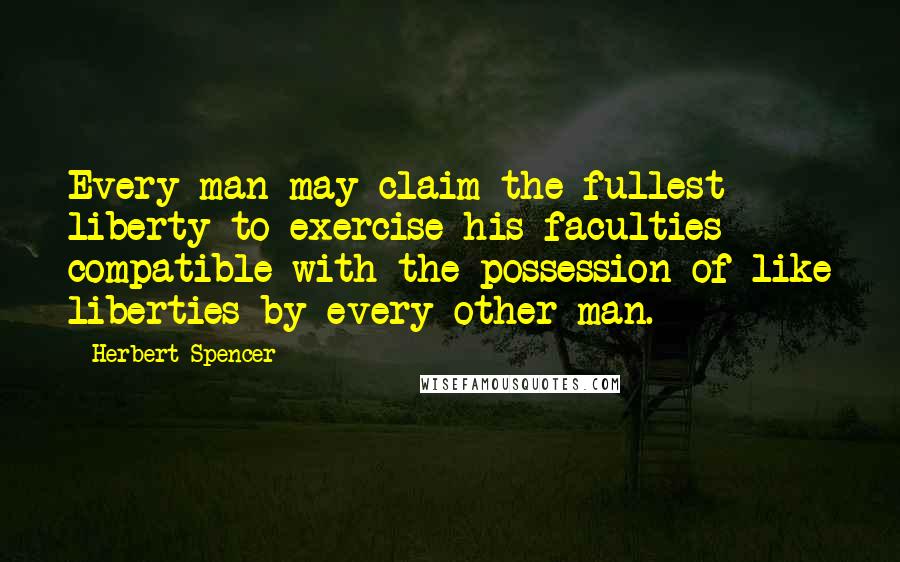 Herbert Spencer Quotes: Every man may claim the fullest liberty to exercise his faculties compatible with the possession of like liberties by every other man.