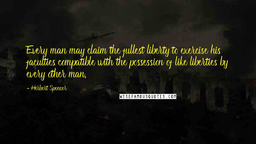 Herbert Spencer Quotes: Every man may claim the fullest liberty to exercise his faculties compatible with the possession of like liberties by every other man.