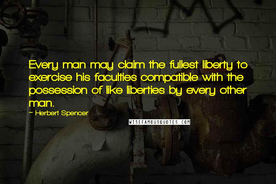 Herbert Spencer Quotes: Every man may claim the fullest liberty to exercise his faculties compatible with the possession of like liberties by every other man.