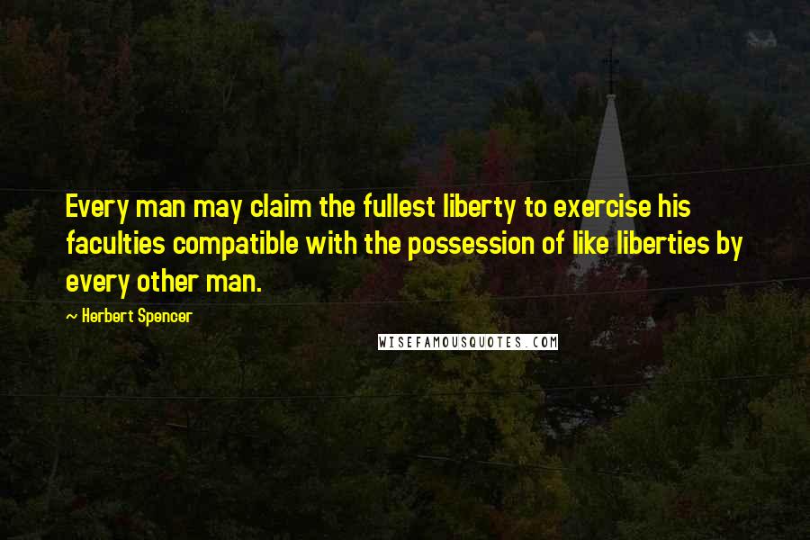 Herbert Spencer Quotes: Every man may claim the fullest liberty to exercise his faculties compatible with the possession of like liberties by every other man.