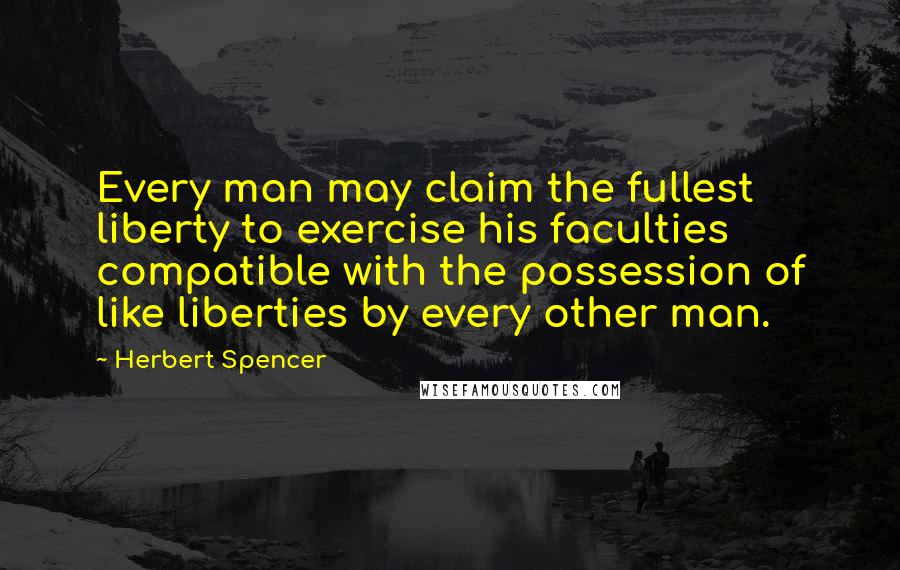 Herbert Spencer Quotes: Every man may claim the fullest liberty to exercise his faculties compatible with the possession of like liberties by every other man.