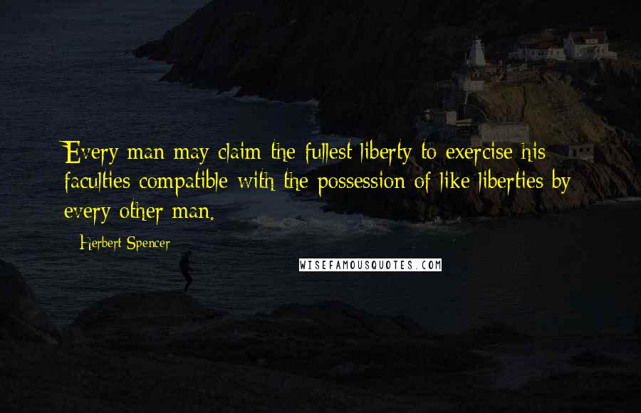 Herbert Spencer Quotes: Every man may claim the fullest liberty to exercise his faculties compatible with the possession of like liberties by every other man.