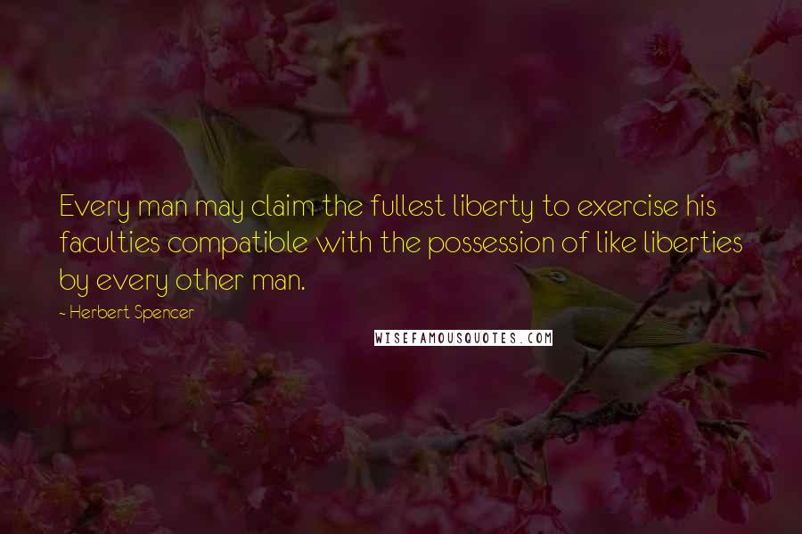 Herbert Spencer Quotes: Every man may claim the fullest liberty to exercise his faculties compatible with the possession of like liberties by every other man.