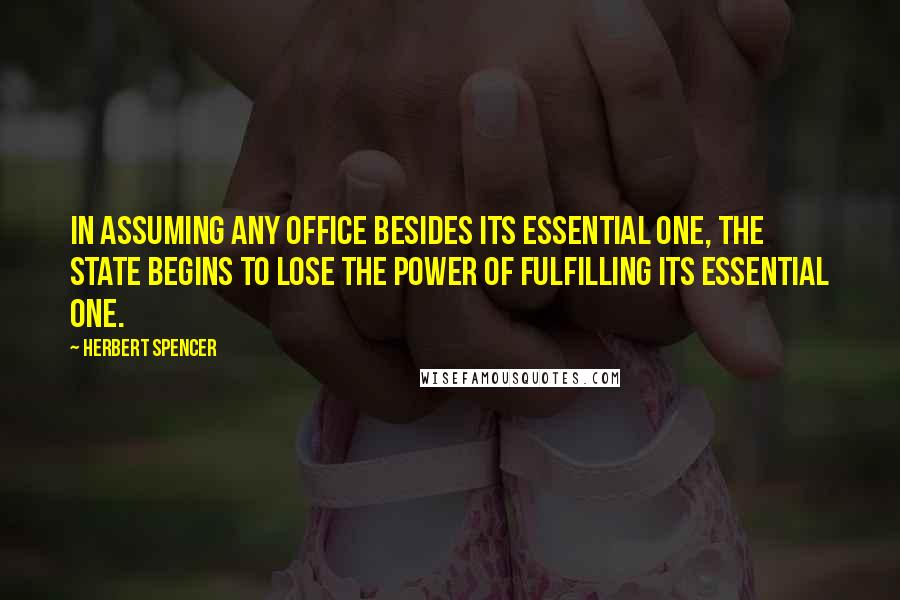 Herbert Spencer Quotes: In assuming any office besides its essential one, the State begins to lose the power of fulfilling its essential one.