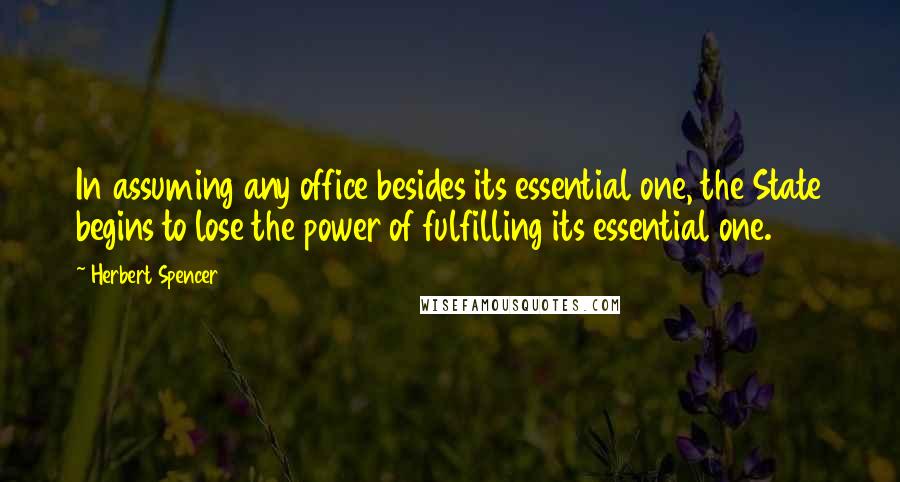 Herbert Spencer Quotes: In assuming any office besides its essential one, the State begins to lose the power of fulfilling its essential one.