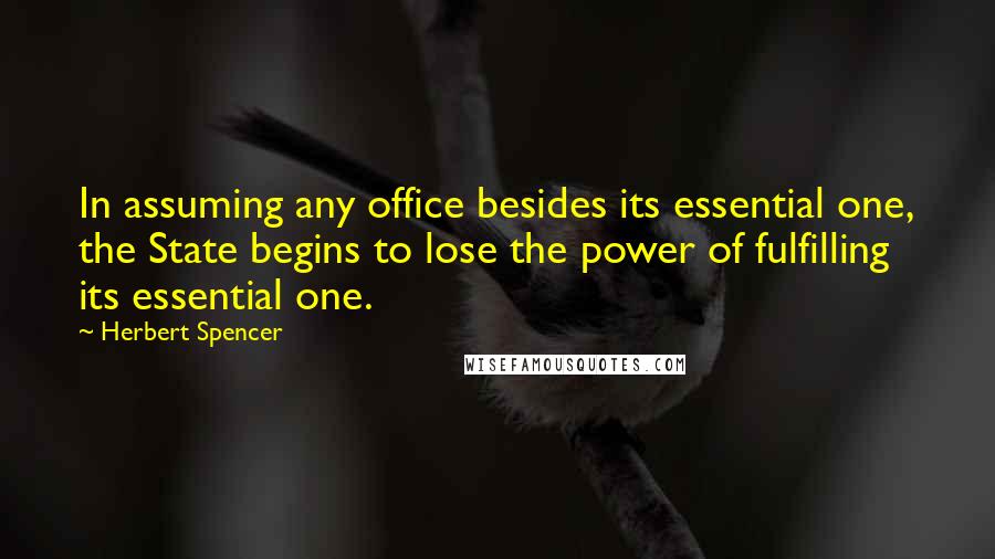 Herbert Spencer Quotes: In assuming any office besides its essential one, the State begins to lose the power of fulfilling its essential one.