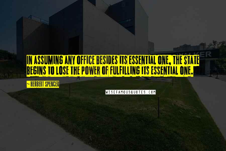 Herbert Spencer Quotes: In assuming any office besides its essential one, the State begins to lose the power of fulfilling its essential one.