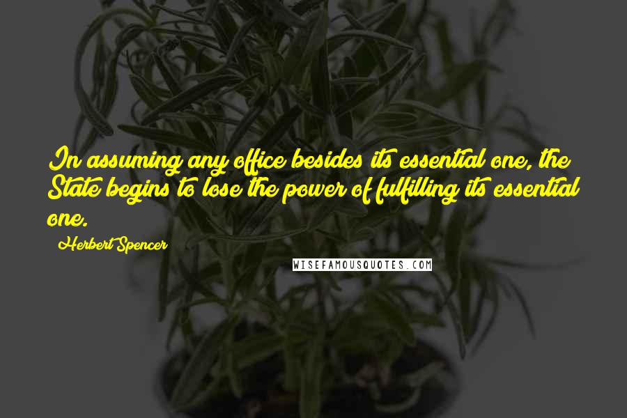 Herbert Spencer Quotes: In assuming any office besides its essential one, the State begins to lose the power of fulfilling its essential one.