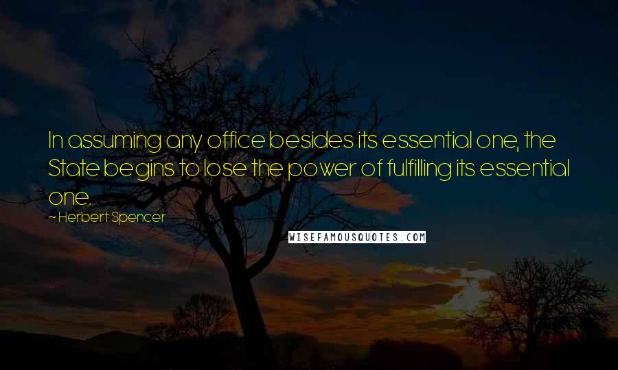 Herbert Spencer Quotes: In assuming any office besides its essential one, the State begins to lose the power of fulfilling its essential one.