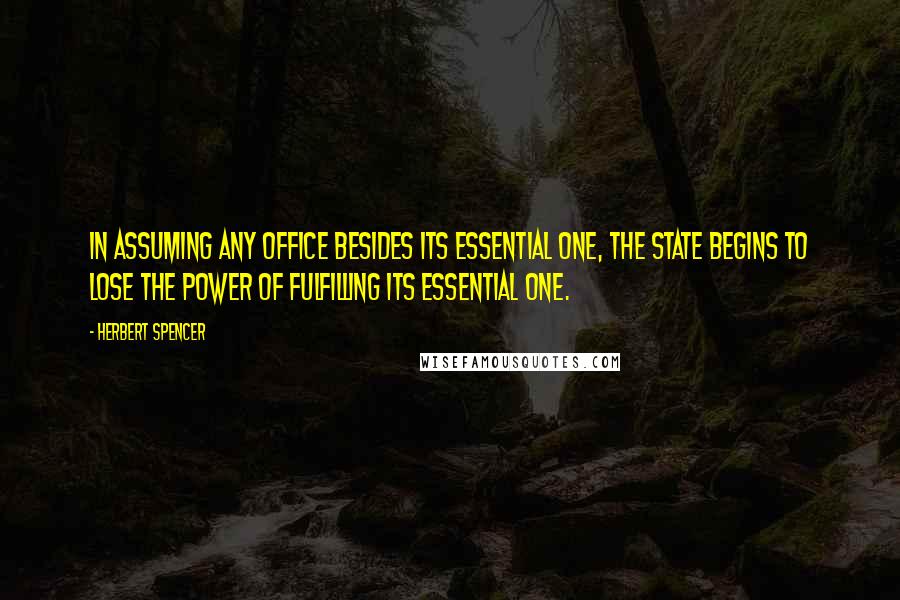 Herbert Spencer Quotes: In assuming any office besides its essential one, the State begins to lose the power of fulfilling its essential one.