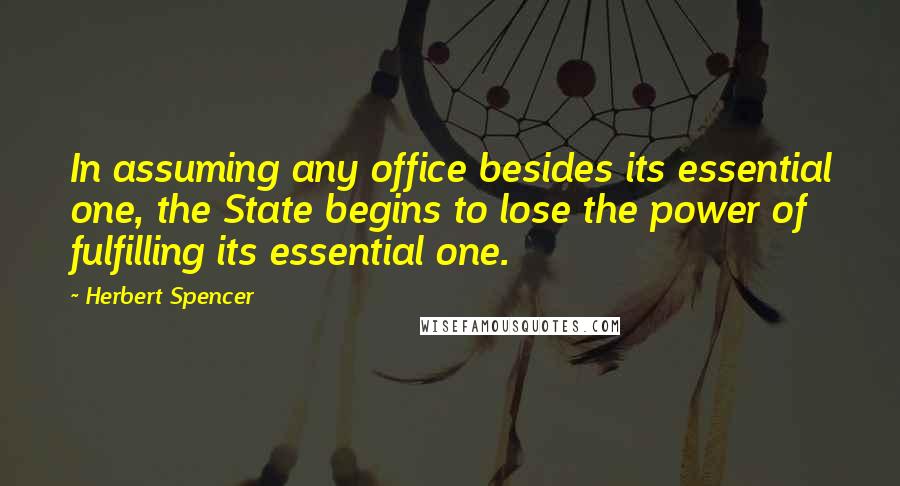 Herbert Spencer Quotes: In assuming any office besides its essential one, the State begins to lose the power of fulfilling its essential one.