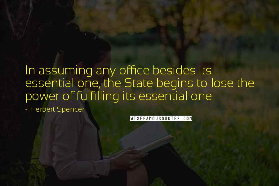 Herbert Spencer Quotes: In assuming any office besides its essential one, the State begins to lose the power of fulfilling its essential one.