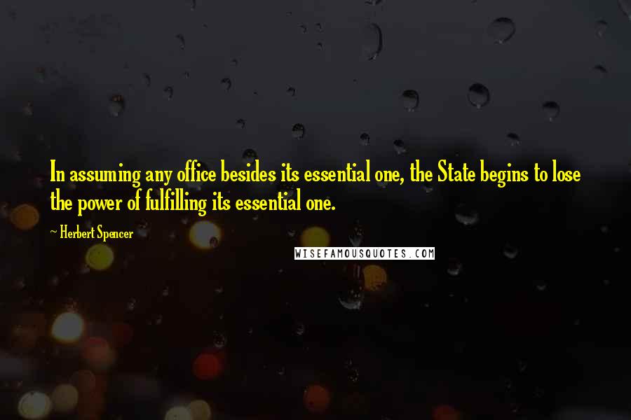 Herbert Spencer Quotes: In assuming any office besides its essential one, the State begins to lose the power of fulfilling its essential one.