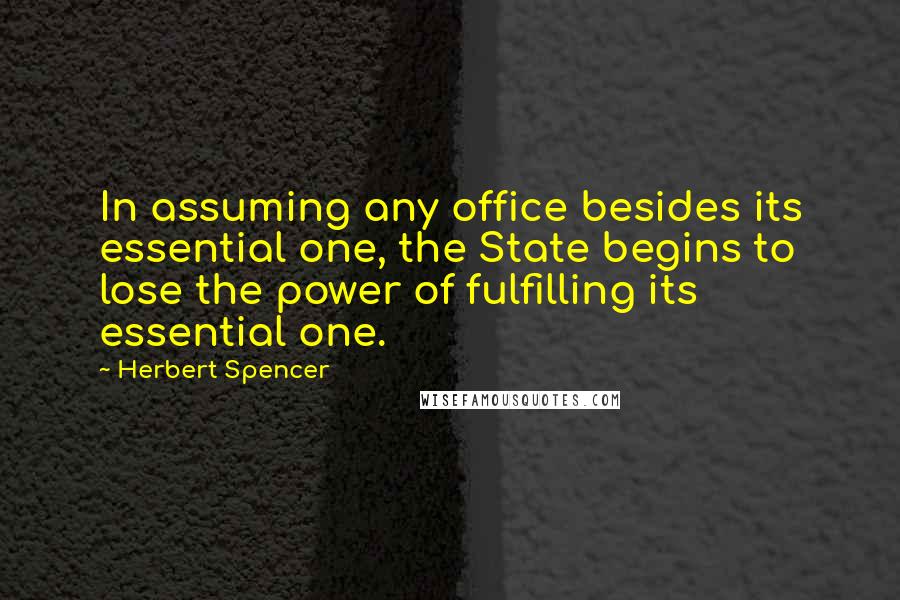 Herbert Spencer Quotes: In assuming any office besides its essential one, the State begins to lose the power of fulfilling its essential one.