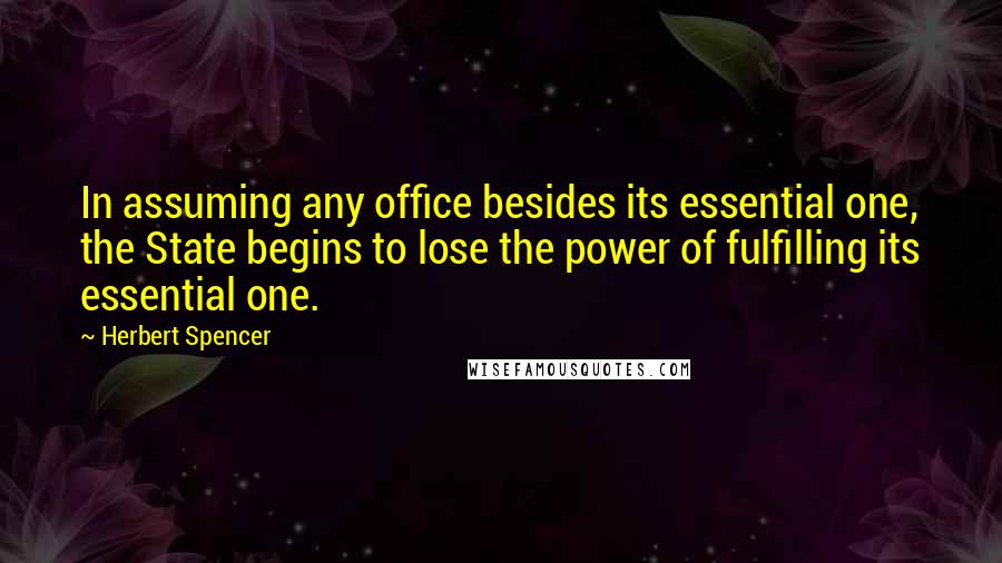 Herbert Spencer Quotes: In assuming any office besides its essential one, the State begins to lose the power of fulfilling its essential one.