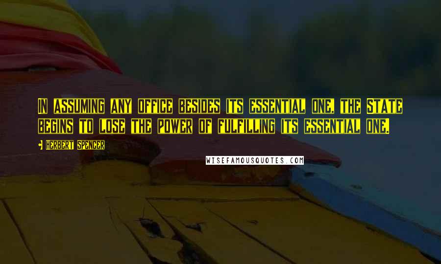 Herbert Spencer Quotes: In assuming any office besides its essential one, the State begins to lose the power of fulfilling its essential one.