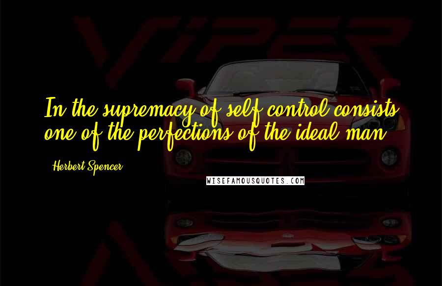 Herbert Spencer Quotes: In the supremacy of self-control consists one of the perfections of the ideal man.