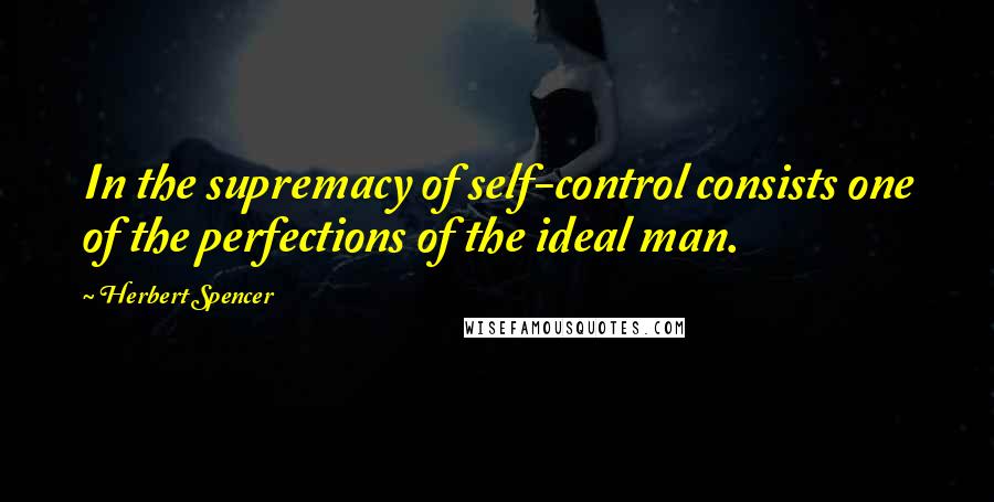 Herbert Spencer Quotes: In the supremacy of self-control consists one of the perfections of the ideal man.