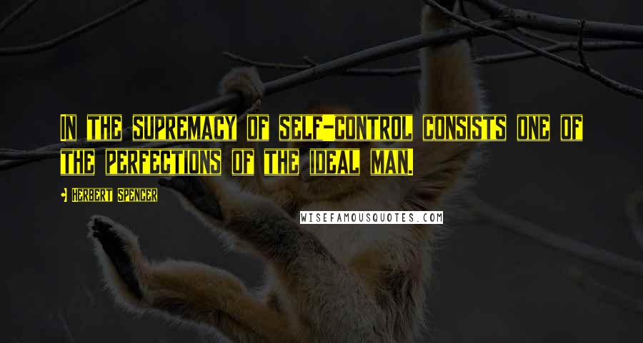 Herbert Spencer Quotes: In the supremacy of self-control consists one of the perfections of the ideal man.