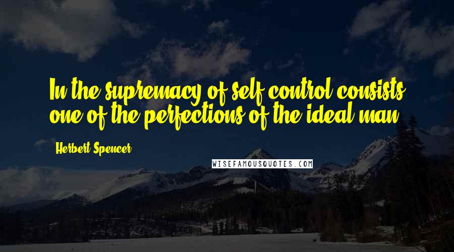 Herbert Spencer Quotes: In the supremacy of self-control consists one of the perfections of the ideal man.