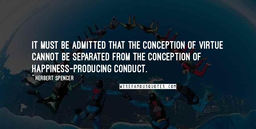 Herbert Spencer Quotes: It must be admitted that the conception of virtue cannot be separated from the conception of happiness-producing conduct.