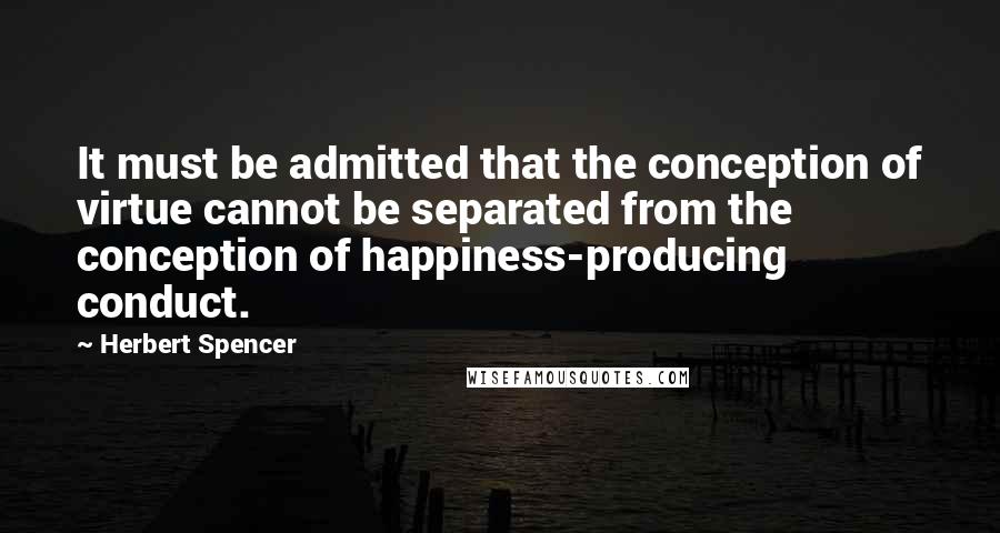 Herbert Spencer Quotes: It must be admitted that the conception of virtue cannot be separated from the conception of happiness-producing conduct.