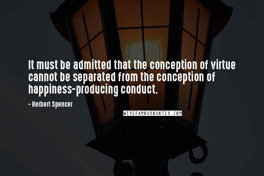 Herbert Spencer Quotes: It must be admitted that the conception of virtue cannot be separated from the conception of happiness-producing conduct.