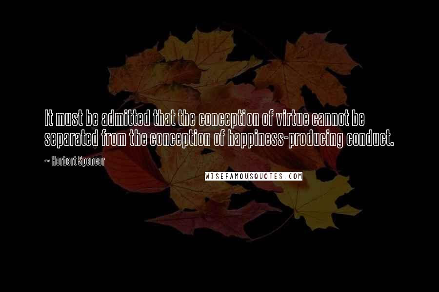 Herbert Spencer Quotes: It must be admitted that the conception of virtue cannot be separated from the conception of happiness-producing conduct.