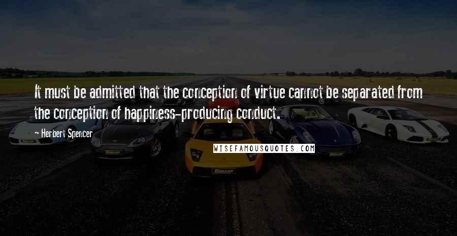 Herbert Spencer Quotes: It must be admitted that the conception of virtue cannot be separated from the conception of happiness-producing conduct.