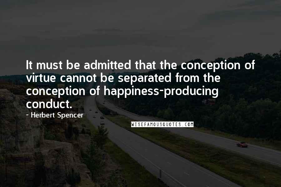 Herbert Spencer Quotes: It must be admitted that the conception of virtue cannot be separated from the conception of happiness-producing conduct.