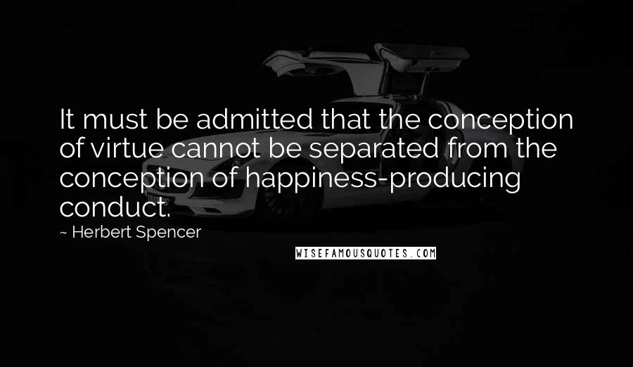 Herbert Spencer Quotes: It must be admitted that the conception of virtue cannot be separated from the conception of happiness-producing conduct.