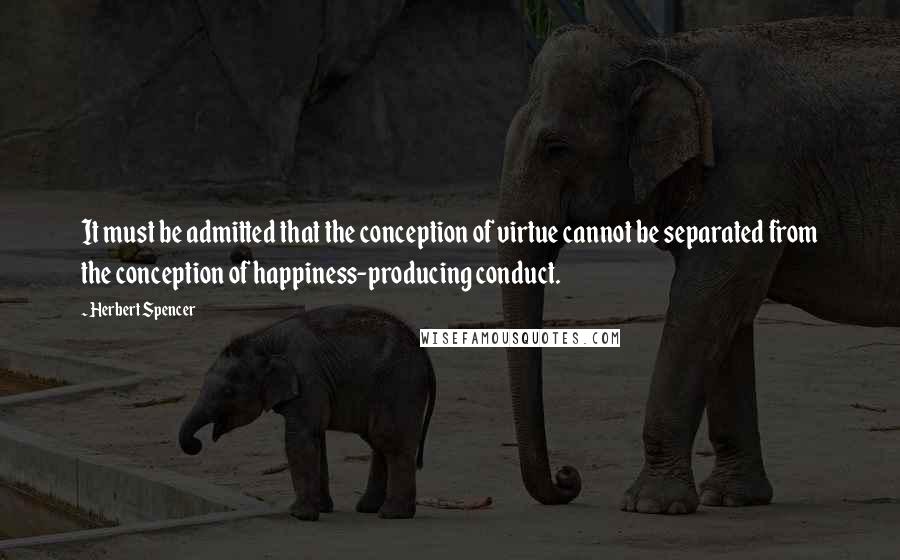 Herbert Spencer Quotes: It must be admitted that the conception of virtue cannot be separated from the conception of happiness-producing conduct.