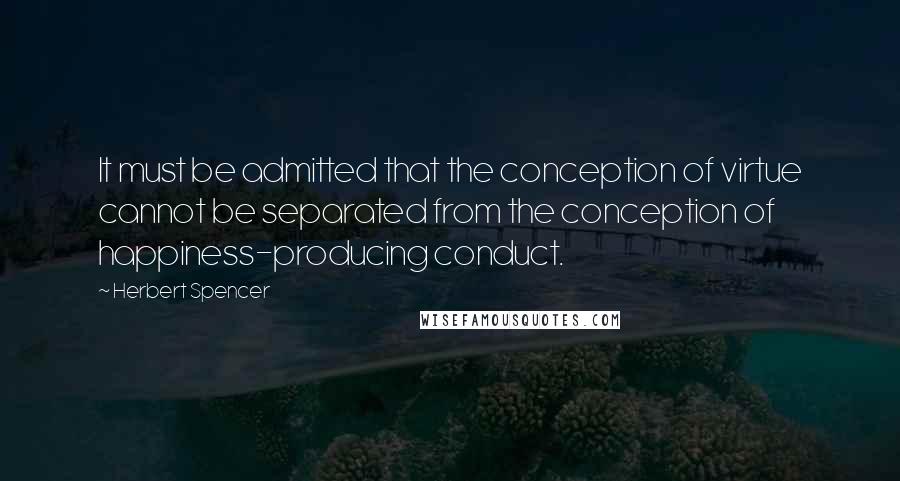 Herbert Spencer Quotes: It must be admitted that the conception of virtue cannot be separated from the conception of happiness-producing conduct.