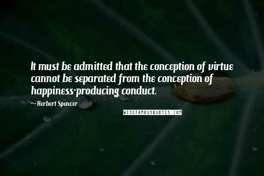 Herbert Spencer Quotes: It must be admitted that the conception of virtue cannot be separated from the conception of happiness-producing conduct.