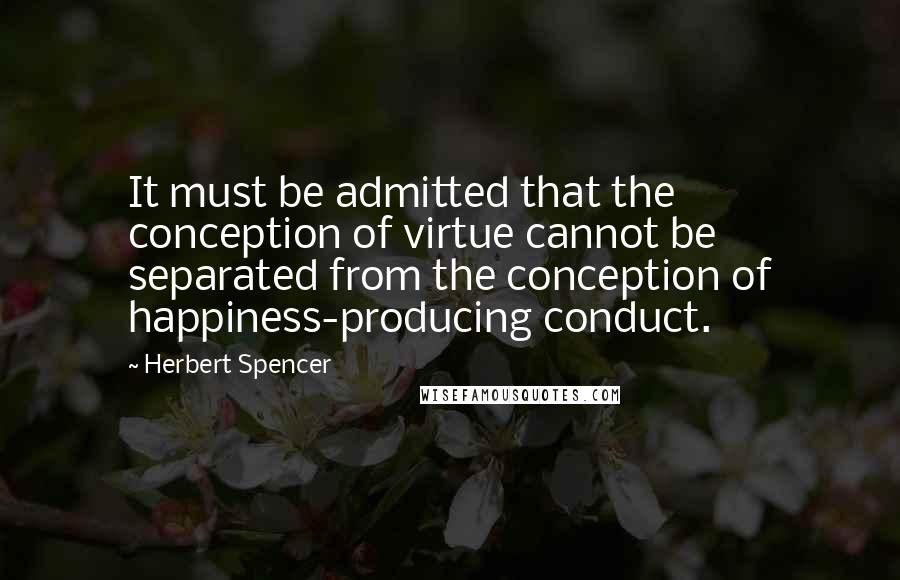 Herbert Spencer Quotes: It must be admitted that the conception of virtue cannot be separated from the conception of happiness-producing conduct.