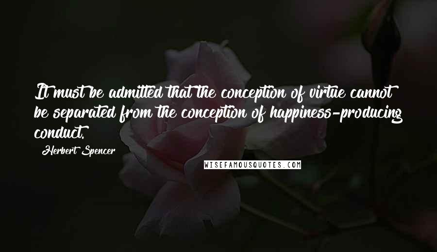 Herbert Spencer Quotes: It must be admitted that the conception of virtue cannot be separated from the conception of happiness-producing conduct.