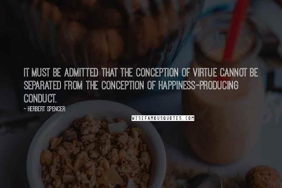 Herbert Spencer Quotes: It must be admitted that the conception of virtue cannot be separated from the conception of happiness-producing conduct.